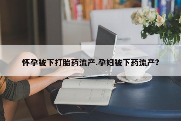 正品打胎药专卖微信怀孕被下打胎药流产.孕妇被下药流产？