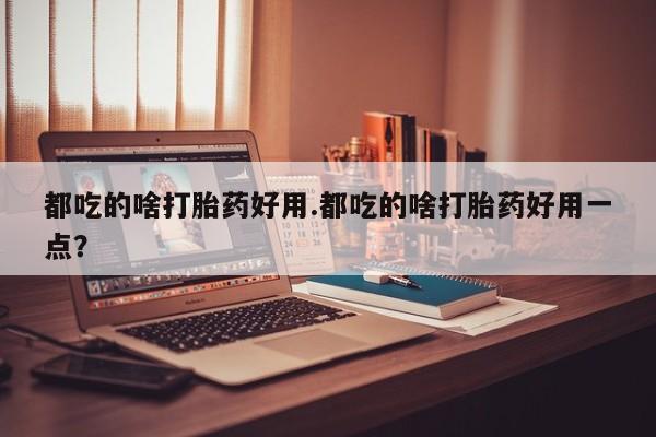正品打胎药专卖微信都吃的啥打胎药好用.都吃的啥打胎药好用一点？