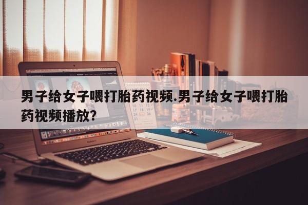 正品打胎药专卖微信男子给女子喂打胎药视频.男子给女子喂打胎药视频播放？