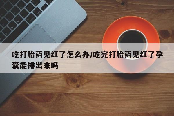 正品打胎药专卖微信吃打胎药见红了怎么办/吃完打胎药见红了孕囊能排出来吗