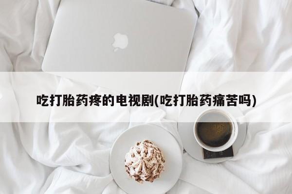 正品打胎药专卖微信吃打胎药疼的电视剧(吃打胎药痛苦吗)