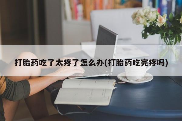 正品打胎药专卖微信打胎药吃了太疼了怎么办(打胎药吃完疼吗)