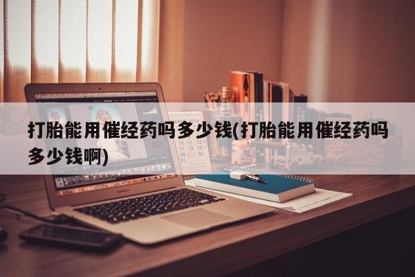 正品打胎药专卖微信打胎能用催经药吗多少钱(打胎能用催经药吗多少钱啊)
