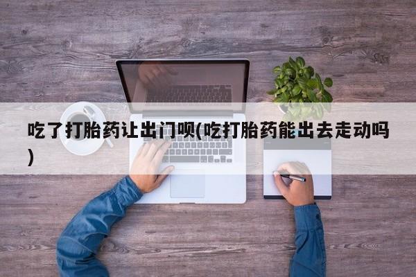 正品打胎药专卖微信吃了打胎药让出门呗(吃打胎药能出去走动吗)