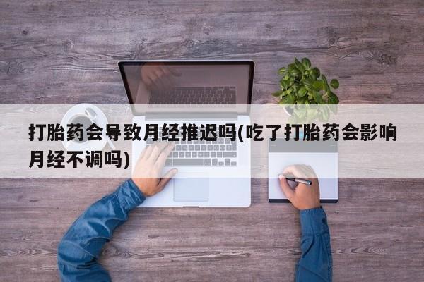 正品打胎药专卖微信打胎药会导致月经推迟吗(吃了打胎药会影响月经不调吗)