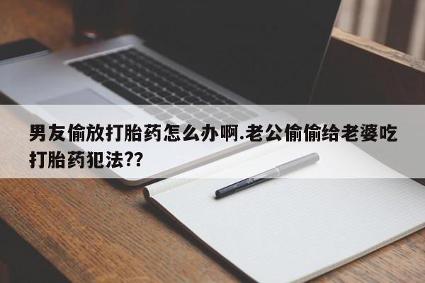 正品打胎药专卖微信男友偷放打胎药怎么办啊.老公偷偷给老婆吃打胎药犯法?？