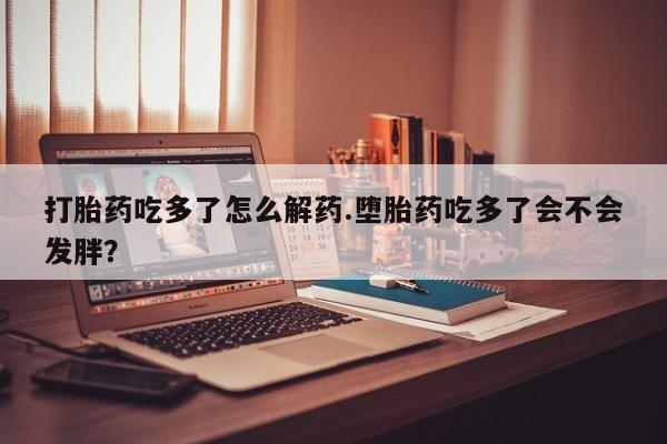 正品打胎药专卖微信打胎药吃多了怎么解药.堕胎药吃多了会不会发胖？