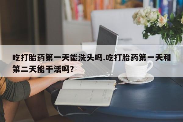 正品打胎药专卖微信吃打胎药第一天能洗头吗.吃打胎药第一天和第二天能干活吗？