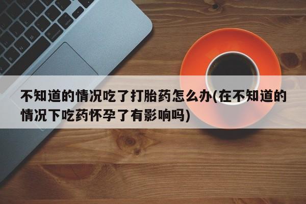 正品打胎药专卖微信不知道的情况吃了打胎药怎么办(在不知道的情况下吃药怀孕了有影响吗)