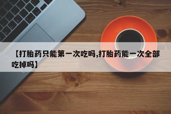 正品打胎药专卖微信【打胎药只能第一次吃吗,打胎药能一次全部吃掉吗】