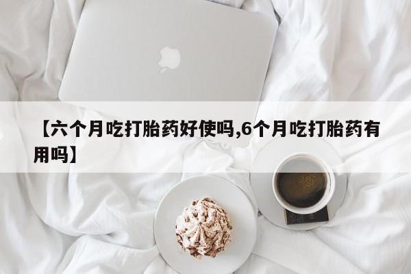正品打胎药专卖微信【六个月吃打胎药好使吗,6个月吃打胎药有用吗】
