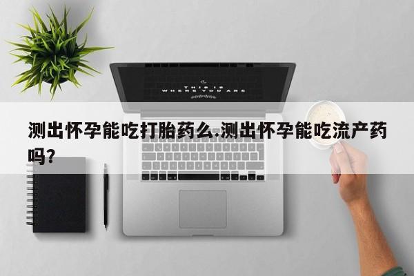 正品打胎药专卖微信测出怀孕能吃打胎药么.测出怀孕能吃流产药吗？