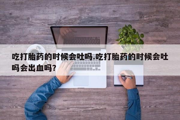 正品打胎药专卖微信吃打胎药的时候会吐吗.吃打胎药的时候会吐吗会出血吗？