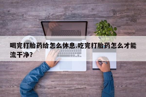 正品打胎药专卖微信喝完打胎药给怎么休息.吃完打胎药怎么才能流干净？