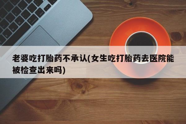 正品打胎药专卖微信老婆吃打胎药不承认(女生吃打胎药去医院能被检查出来吗)
