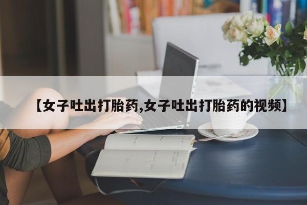 正品打胎药专卖微信【女子吐出打胎药,女子吐出打胎药的视频】