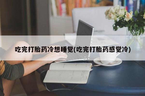 正品打胎药专卖微信吃完打胎药冷想睡觉(吃完打胎药感觉冷)