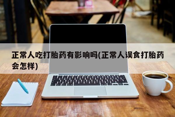 正品打胎药专卖微信正常人吃打胎药有影响吗(正常人误食打胎药会怎样)