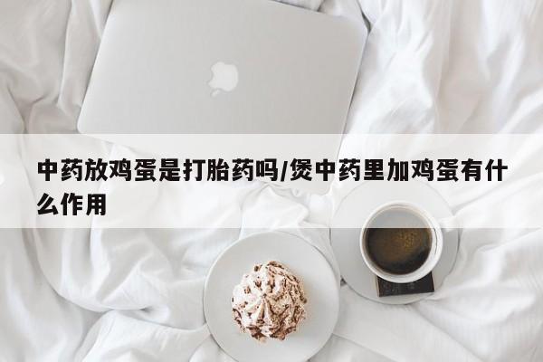 正品打胎药专卖微信中药放鸡蛋是打胎药吗/煲中药里加鸡蛋有什么作用