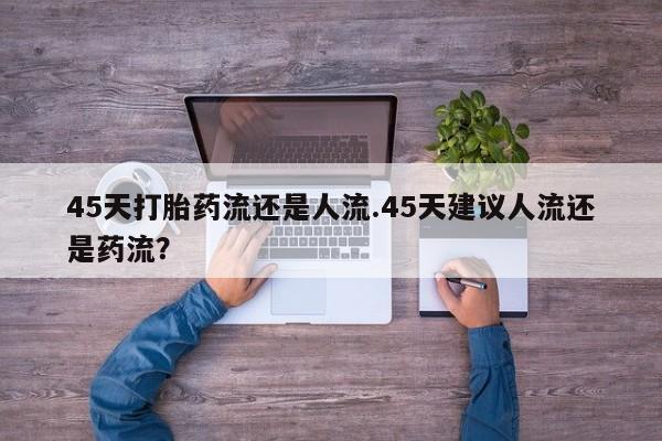 正品打胎药专卖微信45天打胎药流还是人流.45天建议人流还是药流？