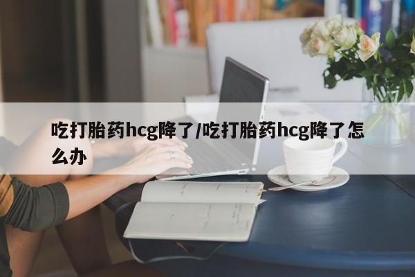 正品打胎药专卖微信吃打胎药hcg降了/吃打胎药hcg降了怎么办