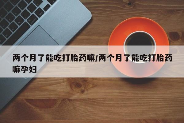 正品打胎药专卖微信两个月了能吃打胎药嘛/两个月了能吃打胎药嘛孕妇