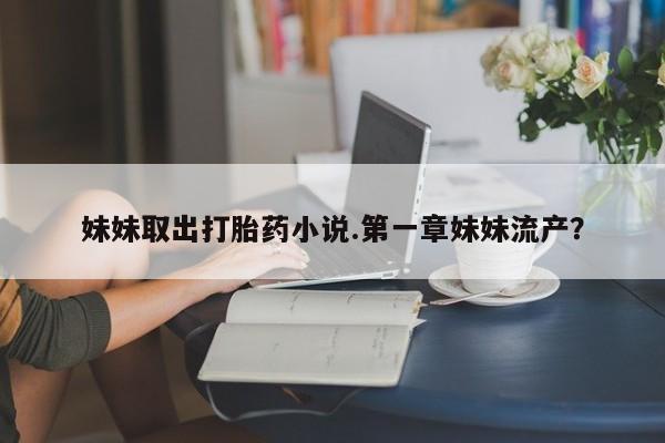 正品打胎药专卖微信妹妹取出打胎药小说.第一章妹妹流产？