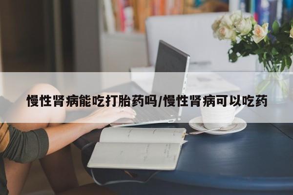 正品打胎药专卖微信慢性肾病能吃打胎药吗/慢性肾病可以吃药