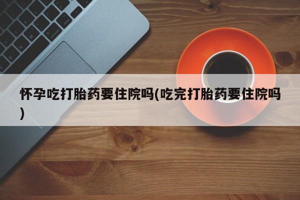 正品打胎药专卖微信怀孕吃打胎药要住院吗(吃完打胎药要住院吗)