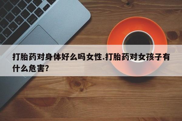 正品打胎药专卖微信打胎药对身体好么吗女性.打胎药对女孩子有什么危害？