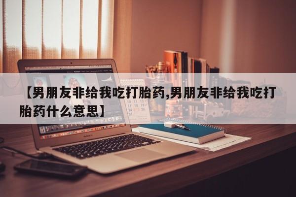 正品打胎药专卖微信【男朋友非给我吃打胎药,男朋友非给我吃打胎药什么意思】