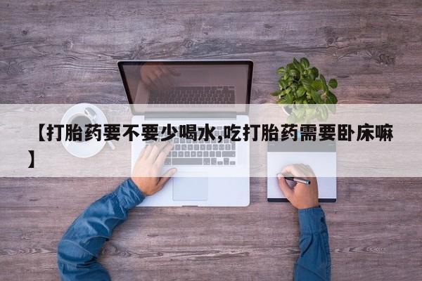 正品打胎药专卖微信【打胎药要不要少喝水,吃打胎药需要卧床嘛】