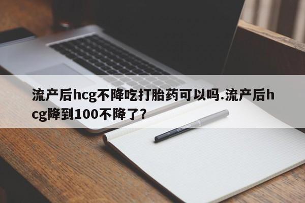 正品打胎药专卖微信流产后hcg不降吃打胎药可以吗.流产后hcg降到100不降了？