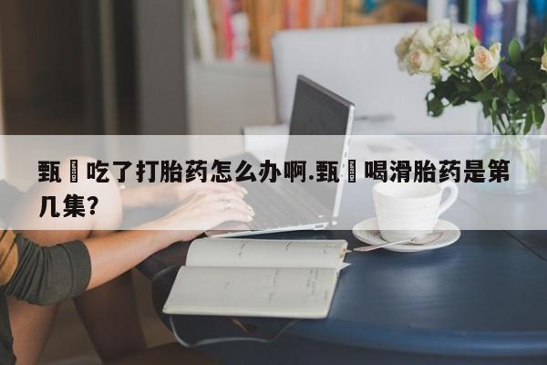 正品打胎药专卖微信甄嬛吃了打胎药怎么办啊.甄嬛喝滑胎药是第几集?