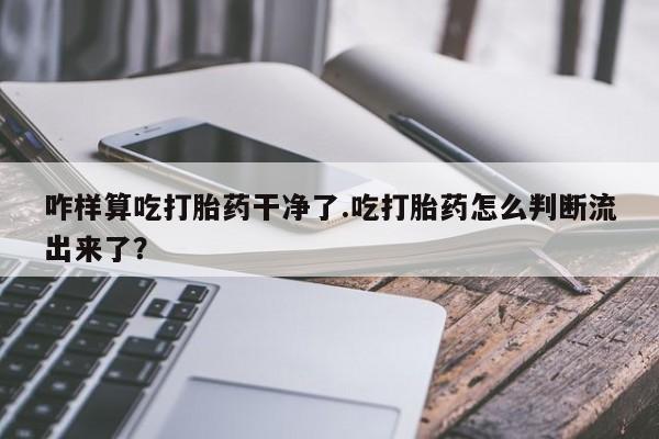 正品打胎药专卖微信咋样算吃打胎药干净了.吃打胎药怎么判断流出来了？