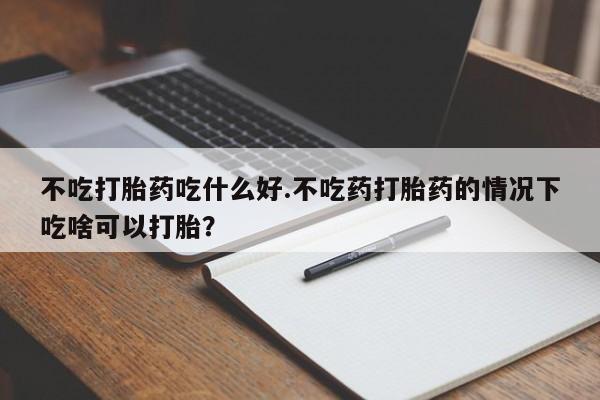 正品打胎药专卖微信不吃打胎药吃什么好.不吃药打胎药的情况下吃啥可以打胎？