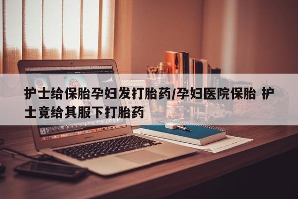 正品打胎药专卖微信护士给保胎孕妇发打胎药/孕妇医院保胎 护士竟给其服下打胎药