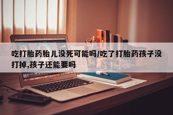 正品打胎药专卖微信吃打胎药胎儿没死可能吗/吃了打胎药孩子没打掉,孩子还能要吗