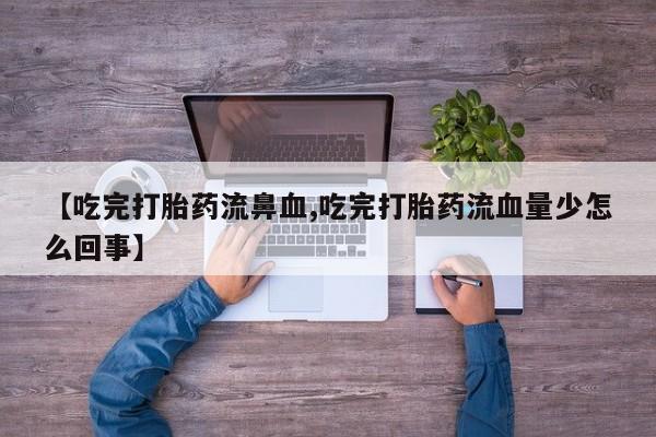 正品打胎药专卖微信【吃完打胎药流鼻血,吃完打胎药流血量少怎么回事】