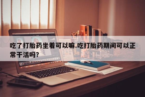 正品打胎药专卖微信吃了打胎药坐着可以嘛.吃打胎药期间可以正常干活吗？