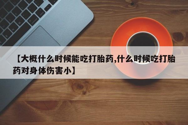 正品打胎药专卖微信【大概什么时候能吃打胎药,什么时候吃打胎药对身体伤害小】