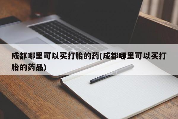 正品打胎药专卖微信成都哪里可以买打胎的药(成都哪里可以买打胎的药品)