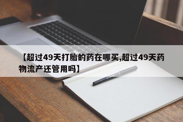 正品打胎药专卖微信【超过49天打胎的药在哪买,超过49天药物流产还管用吗】