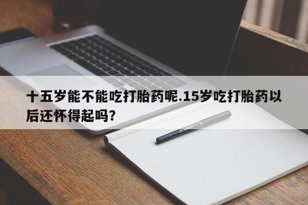 正品打胎药专卖微信十五岁能不能吃打胎药呢.15岁吃打胎药以后还怀得起吗？