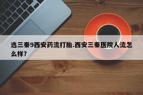 正品打胎药专卖微信选三秦9西安药流打胎.西安三秦医院人流怎么样？