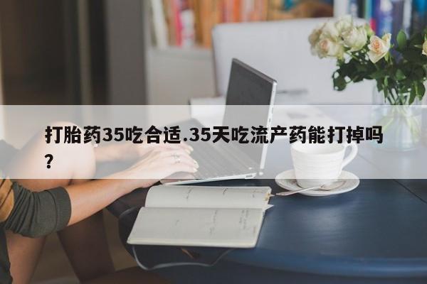 正品打胎药专卖微信打胎药35吃合适.35天吃流产药能打掉吗？