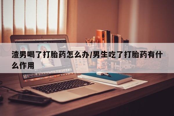 正品打胎药专卖微信渣男喝了打胎药怎么办/男生吃了打胎药有什么作用