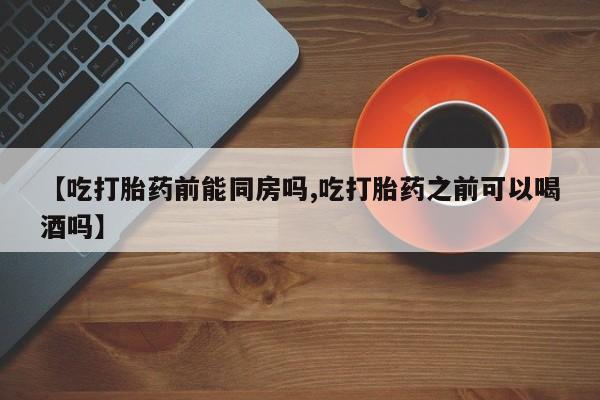 正品打胎药专卖微信【吃打胎药前能同房吗,吃打胎药之前可以喝酒吗】