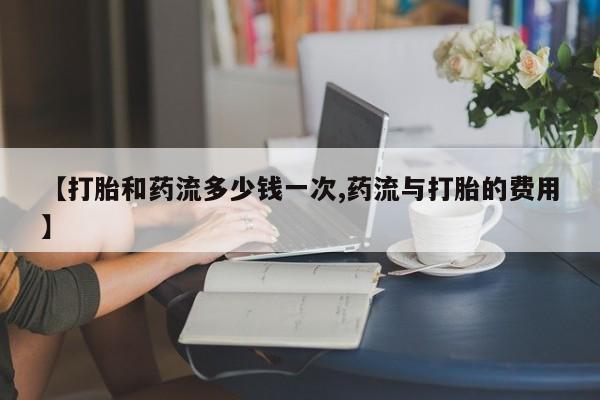 正品打胎药专卖微信【打胎和药流多少钱一次,药流与打胎的费用】