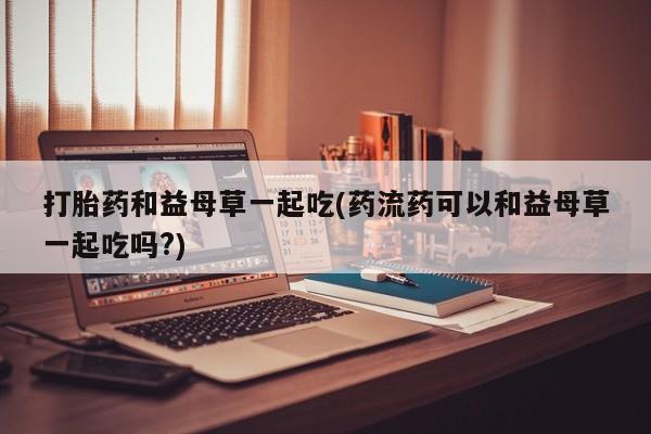 正品打胎药专卖微信打胎药和益母草一起吃(药流药可以和益母草一起吃吗?)